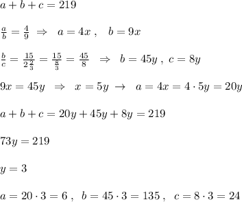 a+b+c=219\\\\ \frac{a}{b} = \frac{4}{9} \; \Rightarrow \; \; a=4x\; ,\; \; \; b=9x\\\\\frac{b}{c} = \frac{15}{2\frac{2}{3}}= \frac{15}{ \frac{8}{3} } = \frac{45}{8} \; \; \Rightarrow \; \; b=45y\; ,\; c=8y\\\\9x=45y\; \; \Rightarrow \; \; x=5y\; \to \; \; a=4x=4\cdot 5y=20y\\\\a+b+c=20y+45y+8y=219\\\\73y=219\\\\y=3\\\\a=20\cdot 3=6\; ,\; \; b=45\cdot 3=135\; ,\; \; c=8\cdot 3=24