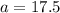 a=17.5