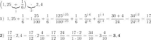 \Big(1,25 \underbrace{+}_{1}\dfrac{1}{6}\Big)\underbrace{\cdot}_{2}2,4 \\ \\ \bold{1)} \:\:\: 1,25+\dfrac{1}{6}=1\dfrac{25}{100}+\dfrac{1}{6}=\dfrac{125^{(:25}}{100^{(:25}}+\dfrac{1}{6}=\dfrac{5^{(\cdot6}}{4^{(\cdot6}}+\dfrac{1^{(\cdot4}}{6^{(\cdot4}}=\dfrac{30+4}{24}=\dfrac{34^{(:2}}{24^{(:2}}=\dfrac{17}{12} \\ \\ \\ \bold{2)} \:\:\: \dfrac{17}{12}\cdot2,4=\dfrac{17}{12}\cdot 2\dfrac{4}{10}=\dfrac{17}{12}\cdot\dfrac{24}{10}=\dfrac{17\cdot2}{1\cdot10}=\dfrac{34}{10}=3\dfrac{4}{10}=\bold{3,4}