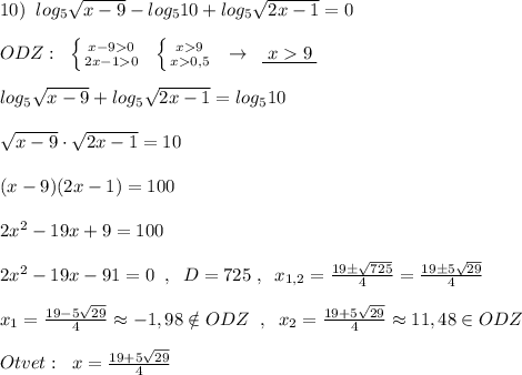 10)\; \; log_5\sqrt{x-9}-log_510+log_5\sqrt{2x-1}=0\\\\ODZ:\; \; \left \{ {{x-90} \atop {2x-10}} \right.\; \; \left \{ {{x9} \atop {x0,5}} \right.\; \; \to \; \; \underline {\; x9\; }\\\\log_5\sqrt{x-9}+log_5\sqrt{2x-1}=log_510\\\\\sqrt{x-9}\cdot \sqrt{2x-1}=10\\\\(x-9)(2x-1)=100\\\\2x^2-19x+9=100\\\\2x^2-19x-91=0\; \; ,\; \; D=725\; ,\; \; x_{1,2}=\frac{19\pm \sqrt{725}}{4}=\frac{19\pm 5\sqrt{29}}{4}\\\\x_1=\frac{19-5\sqrt{29}}{4}\approx -1,98\notin ODZ\; \; ,\; \; x_2=\frac{19+5\sqrt{29}}{4}\approx 11,48\in ODZ\\\\Otvet:\; \; x=\frac{19+5\sqrt{29}}{4}