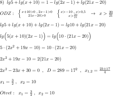 8)\; \; lg5+lg(x+10)=1-lg(2x-1)+lg(21x-20)\\\\ODZ:\; \; \left \{ {{x+100\; ,\; 2x-10} \atop {21x-200}} \right.\; \; \left \{ {{x-10\; ,\; x0,5} \atop {x\frac{20}{21}}} \right.\; \; \to \; \; x\frac{20}{21}\\\\lg5+lg(x+10)+lg(2x-1)=lg10+lg(21x-20)\\\\lg\Big (5(x+10)(2x-1)\Big )=lg\Big (10\cdot (21x-20)\Big )\\\\5\cdot (2x^2+19x-10)=10\cdot (21x-20)\\\\2x^2+19x-10=2(21x-20)\\\\2x^2-23x+30=0\; \; ,\; \; D=289=17^2\; \; ,\; \; x_{1,2}=\frac{23\pm 17}{4}\\\\x_1=\frac{3}{2}\; ,\; \; x_2=10\\\\Otvet:\; \; x_1=\frac{3}{2}\; ,\; \; x_2=10