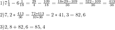 1)7 \frac{1}{4}-6 \frac{1}{18}= \frac{29}{4}- \frac{109}{18} = \frac{18*29-109}{36} = \frac{522-109}{36} = \frac{413}{36} \\ \\ 2)7,2* \frac{413}{36} = \frac{72*413}{10*36} =2*41,3=82,6 \\ \\ 3)2,8+82,6=85,4