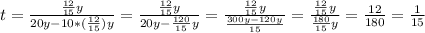 t= \frac{ \frac{12}{15}y }{20y-10*( \frac{12}{15})y } = \frac{ \frac{12}{15}y }{20y- \frac{120}{15}y } = \frac{ \frac{12}{15}y }{ \frac{300y-120y}{15} }= \frac{ \frac{12}{15}y }{ \frac{180}{15} y}= \frac{12}{180}= \frac{1}{15}