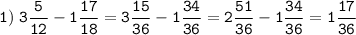 \tt\displaystyle 1)\; \[3\frac{5}{{12}} - 1\frac{{17}}{{18}} = 3\frac{{15}}{{36}} - 1\frac{{34}}{{36}} = 2\frac{{51}}{{36}} - 1\frac{{34}}{{36}} = 1\frac{{17}}{{36}}\]\\\\