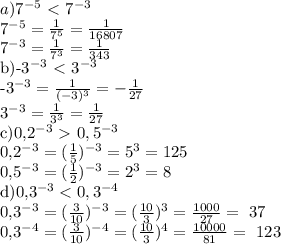 a)7^{-5} \ \textless \ 7^{-3}&#10;&#10;7^{-5} = \frac{1}{7^5}= \frac{1}{16807} &#10; &#10;7^{-3} = \frac{1}{7^3}= \frac{1}{343} &#10;&#10;b)-3^{-3} \ \textless \ 3^{-3}&#10;&#10;-3^{-3} = \frac{1}{(-3)^3}= -\frac{1}{27} &#10; &#10;3^{-3} = \frac{1}{3^3}= \frac{1}{27} &#10; &#10;c)0,2^{-3} \ \textgreater \ 0,5^{-3}&#10;&#10;0,2^{-3}= (\frac{1}{5})^{-3}= 5^{3}=125&#10;&#10;0,5^{-3}= (\frac{1}{2})^{-3}= 2^{3}=8&#10;&#10;d)0,3^{-3} < 0,3^{-4}&#10;&#10;0,3^{-3}= (\frac{3}{10})^{-3}=(\frac{10}{3})^{3}=\frac{1000}{27} =~ 37&#10;&#10;0,3^{-4}= (\frac{3}{10})^{-4}=(\frac{10}{3})^{4}=\frac{10000}{81} =~ 123