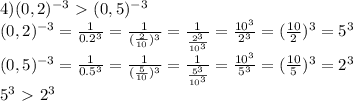 4)(0,2)^{-3} \ \textgreater \ (0,5)^{-3} \\ (0,2)^{-3}= \frac{1}{0.2^3} = \frac{1}{ (\frac{2}{10} )^3} = \frac{1}{ \frac{2^3}{10^3}} = \frac{10^3}{2^3} =( \frac{10}{2} )^3=5^3 \\ (0,5)^{-3} = \frac{1}{0.5^3} = \frac{1}{ (\frac{5}{10} )^3} = \frac{1}{ \frac{5^3}{10^3}} = \frac{10^3}{5^3} =( \frac{10}{5} )^3=2^3 \\ 5^3\ \textgreater \ 2^3 \\