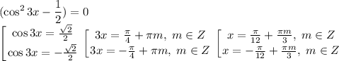 \displaystyle (\cos^23x-\frac{1}{2})=0\\ \left [{ {{\cos 3x=\frac{\sqrt{2}}{2}} \atop {\cos 3x=-\frac{\sqrt{2}}{2}}} \right. \left [{ {{3x=\frac{\pi}{4}+\pi m, \; m\in Z} \atop {3x=-\frac{\pi}{4}+\pi m, \; m\in Z}} \right. \left [{ {{x=\frac{\pi}{12}+\frac{\pi m}{3},\; m\in Z} \atop {x=-\frac{\pi}{12}+\frac{\pi m}{3}, \; m\in Z}} \right.