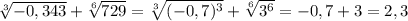 \sqrt[3]{-0,343} +\sqrt[6]{729}=\sqrt[3]{(-0,7)^3}+\sqrt[6]{3^6}=-0,7+3=2,3