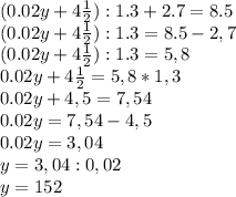 (0.02y+4 \frac{1}{2} ) : 1.3+2.7=8.5 \\ (0.02y+4 \frac{1}{2} ) : 1.3=8.5-2,7 \\ (0.02y+4 \frac{1}{2} ) : 1.3=5,8 \\ 0.02y+4 \frac{1}{2} =5,8*1,3 \\ 0.02y+4,5 =7,54 \\ 0.02y =7,54-4,5 \\ 0.02y =3,04 \\ y =3,04:0,02 \\ y=152