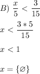 \displaystyle B)&\,\,\frac{x}{5}\ \textless \ \frac{3}{15}\\\\x\ \textless \ \frac{3*5}{15}\\\\x\ \textless \ 1\\\\x= \{\varnothing\}