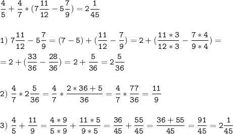 \tt\displaystyle\frac{4}{5}+\frac{4}{7}*(7\frac{11}{12}-5\frac{7}{9})=2\frac{1}{45} \\\\\\1)\ 7\frac{11}{12}-5\frac{7}{9}=(7-5)+(\frac{11}{12}-\frac{7}{9})=2+(\frac{11*3}{12*3}-\frac{7*4}{9*4})=\\\\=2+(\frac{33}{36}-\frac{28}{36})=2+\frac{5}{36}=2\frac{5}{36}\\\\\\2)\ \frac{4}{7}*2\frac{5}{36}=\frac{4}{7}*\frac{2*36+5}{36}=\frac{4}{7}*\frac{77}{36}=\frac{11}{9}\\\\\\3)\ \frac{4}{5}+\frac{11}{9}=\frac{4*9}{5*9}+\frac{11*5}{9*5}=\frac{36}{45}+\frac{55}{45}=\frac{36+55}{45}=\frac{91}{45}=2\frac{1}{45}