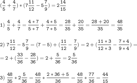 \tt\displaystyle(\frac{4}{5}+\frac{4}{7})*(7\frac{11}{12}-5\frac{7}{9})=2\frac{14}{15}\\\\\\1)\ \frac{4}{5}+\frac{4}{7}=\frac{4*7}{5*7}+\frac{4*5}{7*5}=\frac{28}{35}+\frac{20}{35}=\frac{28+20}{35}=\frac{48}{35}\\\\\\2)\ 7\frac{11}{12}-5\frac{7}{9}=(7-5)+(\frac{11}{12}-\frac{7}{9})=2+(\frac{11*3}{12*3}-\frac{7*4}{9*4})=\\\\=2+(\frac{33}{36}-\frac{28}{36})=2+\frac{5}{36}=2\frac{5}{36}\\\\\\3)\ \frac{48}{35}*2\frac{5}{36}=\frac{48}{35}*\frac{2*36+5}{36}=\frac{48}{35}*\frac{77}{36} =\frac{44}{15}