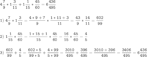 \tt\displaystyle 4\frac{7}{9}*1\frac{3}{11}+1\frac{1}{15}*\frac{45}{60}=6\frac{436}{495}\\\\\\1)\ 4\frac{7}{9}*1\frac{3}{11}=\frac{4*9+7}{9}*\frac{1*11+3}{11}=\frac{43}{9} *\frac{14}{11}=\frac{602}{99}\\\\\\2 )\ 1\frac{1}{15}*\frac{45}{60}=\frac{1*15+1}{15}*\frac{45}{60}=\frac{16}{15}*\frac{45}{60}=\frac{4}{5}\\\\\\3 )\ \frac{602}{99}+\frac{4}{5}=\frac{602*5}{99*5}+\frac{4*99}{5*99}=\frac{3010}{495}+\frac{396}{495}=\frac{3010+396}{495}=\frac{3406}{495}=6\frac{436}{495}