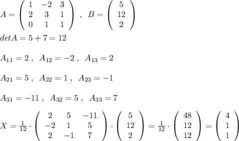 A= \left(\begin{array}{ccc}1&-2&3\\2&3&1\\0&1&1\end{array}\right) \; ,\; \; B= \left(\begin{array}{cc}5\\12\\2\end{array}\right) \\\\detA=5+7=12\\\\A_{11}=2\; ,\; \; A_{12}=-2\; ,\; \; A_{13}=2\\\\A_{21}=5\; ,\; \; A_{22}=1\; ,\; \; A_{23}=-1\\\\A_{31}=-11\; ,\; \; A_{32}=5\; ,\; \; A_{33}=7\\\\X=\frac{1}{12}\cdot \left(\begin{array}{ccc}2&5&-11\\-2&1&5\\2&-1&7\end{array}\right) \cdot \left(\begin{array}{c}5\\12\\2\end{array}\right) =\frac{1}{12}\cdot \left(\begin{array}{c}48\\12\\12\end{array}\right)=\left(\begin{array}{c}4\\1\\1\end{array}\right)