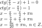 ctg(\frac{\pi}{5}-x)+1=0\\ctg(x-\frac{\pi}{5})=1\\x-\frac{\pi}{5}=\frac{\pi}{4}+\pi n\\x=\frac{\pi}{4}+\frac{\pi}{5}+\pi n\\x=\frac{9\pi}{20}+\pi n, \; n\in Z.