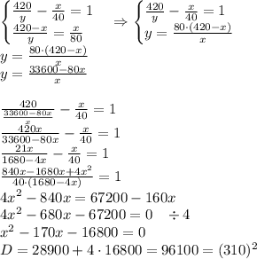 \begin{cases}\frac{420}y-\frac x{40}=1\\\frac{420-x}y=\frac x{80}\end{cases}\Rightarrow\begin{cases}\frac{420}y-\frac x{40}=1\\y=\frac{80\cdot(420-x)}x\end{cases}\\y=\frac{80\cdot(420-x)}x\\y=\frac{33600-80x}x\\\\\frac{420}{\frac{33600-80x}x}-\frac x{40}=1\\\frac{420x}{33600-80x}-\frac x{40}=1\\\frac{21x}{1680-4x}-\frac x{40}=1\\\frac{840x-1680x+4x^2}{40\cdot(1680-4x)}=1\\4x^2-840x=67200-160x\\4x^2-680x-67200=0\;\;\;\div4\\x^2-170x-16800=0\\D=28900+4\cdot16800=96100=(310)^2