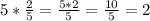 5* \frac{2}{5}= \frac{5*2}{5}= \frac{10}{5}=2