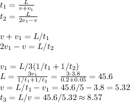 t_1=\frac{L}{v+v_1}\\&#10;t_2 = \frac{L}{2v_1-v}\\\\&#10;v+v_1 = L/t_1\\&#10;2v_1-v = L/t_2\\\\&#10;v_1 = L/3(1/t_1+1/t_2)\\&#10;L = \frac{3v_1}{1/t_1+1/t_2} = \frac{3\cdot3.8}{0.2+0.05} = 45.6\\&#10;v = L/t_1-v_1 = 45.6/5-3.8 = 5.32\\&#10;t_3 =L/v = 45.6/5.32\approx 8.57