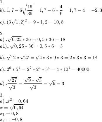 \displaystyle 1. \\ b)..1,7-6 \sqrt{ \frac{16}{36}}=1,7-6* \frac{4}{6}=1,7-4=-2,3 \\ \\ c)..(3 \sqrt{1,2})^{2}=9*1,2=10,8 \\ \\ 2. \\ a).. \sqrt{0,25}*36=0,5*36=18 \\ a1).. \sqrt{0,25*36}= 0,5*6=3 \\ \\ b).. \sqrt{12}* \sqrt{27}= \sqrt{4*3*9*3}=2*3*3=18 \\ \\ c)..2^{6}*5^{4}=2^{2}*2^{4}*5^{4}=4*10^{4}=40000 \\ \\ d).. \frac{ \sqrt{27} }{ \sqrt{3}}= \frac{ \sqrt{9}* \sqrt{3}}{ \sqrt{3}}= \sqrt{9}=3 \\ \\ 3. \\ a)..x^{2}=0,64 \\ x= \sqrt{0,64} \\ x_{1}=0,8 \\ x_{2}=-0,8