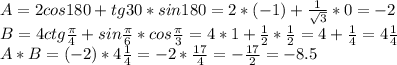 A=2cos180+tg30*sin180=2*(-1)+ \frac{1}{ \sqrt{3}}*0=-2 \\ B=4ctg \frac{ \pi }{4}+sin\frac{ \pi }{6}*cos\frac{ \pi }{3}=4*1+ \frac{1}{2}* \frac{1}{2}=4+ \frac{1}{4}=4 \frac{1}{4} \\ A*B=(-2)*4 \frac{1}{4}=-2* \frac{17}{4}=- \frac{17}{2}=-8.5