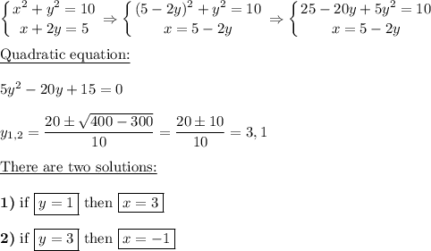 \displaystyle \left \{ {{x^2+y^2=10} \atop {x+2y=5}} \right. \Rightarrow \left \{ {{(5-2y)^2+y^2=10} \atop {x=5-2y}} \right. \Rightarrow \left \{ {{25-20y+5y^2=10} \atop {x=5-2y}} \right. \\\\\underline{\text{Quadratic equation:}}\\\\5y^2-20y+15=0\\\\y_{1,2}= \frac{20\pm \sqrt{400-300} }{10}= \frac{20\pm 10}{10}=3,1 \\\\\underline{\text{There are two solutions:}}\\\\\textbf{1)}\text{ if }\boxed{y=1} \text{ then }\boxed{x=3} \\\\\textbf{2)}\text{ if }\boxed{y=3}\text{ then }\boxed{x=-1}