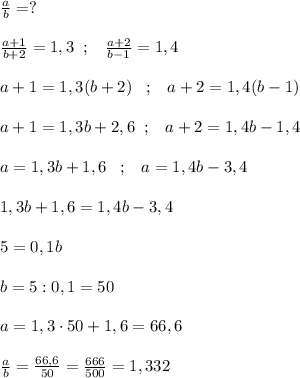 \frac{a}{b}=? \\\\ \frac{a+1}{b+2} =1,3\; \; ;\; \; \; \frac{a+2}{b-1} =1,4\\\\a+1=1,3(b+2)\; \; \; ;\; \; \; a+2=1,4(b-1)\\\\a+1=1,3b+2,6\; \; ;\; \; \; a+2=1,4b-1,4\\\\a=1,3b+1,6\; \; \; ;\; \; \; a=1,4b-3,4\\\\1,3b+1,6=1,4b-3,4\\\\5=0,1b\\\\b=5:0,1=50\\\\a=1,3\cdot 50+1,6=66,6\\\\ \frac{a}{b} = \frac{66,6}{50} = \frac{666}{500} =1,332