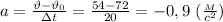 a= \frac{\vartheta-\vartheta_0}{зt} = \frac{54-72}{20}= -0,9 \ ( \frac{_M}{c^2} )