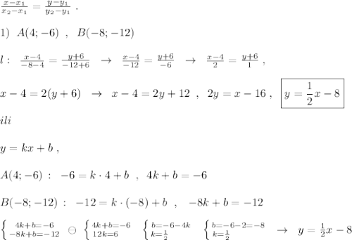 \frac{x-x_1}{x_2-x_1}=\frac{y-y_1}{y_2-y_1}\; .\\\\1)\; \; A(4;-6)\; \; ,\; \; B(-8;-12)\\\\l:\; \; \frac{x-4}{-8-4}=\frac{y+6}{-12+6}\; \; \to \; \; \frac{x-4}{-12}=\frac{y+6}{-6}\; \; \to \; \; \frac{x-4}{2}=\frac{y+6}{1}\; ,\\\\x-4=2(y+6)\; \; \to \; \; x-4=2y+12\; \; ,\; \; 2y=x-16\; ,\; \; \boxed {y=\frac{1}{2}x-8}\\\\ili\\\\y=kx+b\; ,\\\\A(4;-6)\, :\; \; -6=k\cdot 4+b\; \; ,\; \; 4k+b=-6\\\\B(-8;-12)\, :\; \; -12=k\cdot (-8)+b\; \; ,\; \; \; -8k+b=-12\\\\\left \{ {{4k+b=-6} \atop {-8k+b=-12}} \right. \; \ominus \; \left \{ {{4k+b=-6} \atop {12k=6\quad }} \right. \; \; \left \{ {{b=-6-4k} \atop {k=\frac{1}{2}\qquad }} \right. \; \; \left \{ {{b=-6-2=-8} \atop {k=\frac{1}{2}\qquad \quad }} \right. \; \; \to \; \; y=\frac{1}{2}x-8