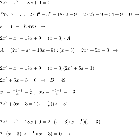 2x^3-x^2-18x+9=0\\\\Pri\; \; x=3:\; \; 2\cdot 3^3-3^2-18\cdot 3+9=2\cdot 27-9-54+9=0\; \to \\\\x=3\; \; -\; \; koren\; \; \to \\\\2x^3-x^2-18x+9=(x-3)\cdot A\\\\A=(2x^3-x^2-18x+9):(x-3)=2x^2+5x-3\; \; \to \\\\\\2x^3-x^2-18x+9=(x-3)(2x^2+5x-3)\\\\2x^2+5x-3=0\; \; \to \; \; D=49\\\\x_1= \frac{-5+7}{4}=\frac{1}{2}\; ,\; \; x_2= \frac{-5-7}{4} =-3\\\\2x^2+5x-3= 2(x-\frac{1}{2})(x+3)\\\\\\2x^3-x^2-18x+9=2\cdot (x-3)(x-\frac{1}{2})(x+3)\\\\2\cdot (x-3)(x-\frac{1}{2})(x+3)=0\; \; \to