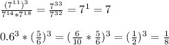 \frac{(7^{11})^3}{7^{14}*7^{18}}= \frac{7^{33}}{7^{32}}= 7^1=7 \\ \\ 0.6^3*( \frac{5}{6} )^3= (\frac{6}{10} * \frac{5}{6})^3=( \frac{1}{2})^3 = \frac{1}{8}