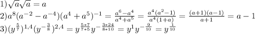 1) \sqrt{a} \sqrt{a} = a \\ 2) a^{8} (a^{-2}- a^{-4})( a^{4}+ a^{5} )^{-1}= \frac{ a^{6} - a^{4} }{ a^{4}+ a^{5}} = \frac{ a^{4}( a^{2}-1 )}{ a^{4}(1+a) } = \frac{(a+1)(a-1)}{a+1} = a-1 \\ 3) (y^{ \frac{5}{7}} ) ^{1,4} } (y^{- \frac{3}{8} })^{2,4}= y^{ \frac{5*7}{7*5}} y^{ -\frac{3*24}{8*10} } = y^{1} y^{ -\frac{9}{10} }= y^{ \frac{1}{10} }