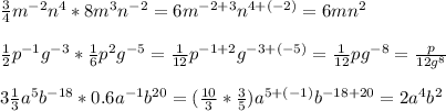 \frac{3}{4}m^{-2}n^4*8m^3n^{-2}=6m^{-2+3}n^{4+(-2)} =6mn^{2} \\ \\ \frac{1}{2}p^{-1}g^{-3}*\frac{1}{6}p^{2}g^{-5}= \frac{1}{12} p^{-1+2}g^{-3+(-5)}= \frac{1}{12} pg^{-8}= \frac{p}{12g^8} \\ \\ 3 \frac{1}{3}a^5b^{-18}*0.6a^{-1}b^{20} = (\frac{10}{3}* \frac{3}{5}) a^{5+(-1)}b^{-18+20}=2a^4b^2