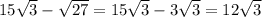 15 \sqrt{3} - \sqrt{27} =15 \sqrt{3} -3 \sqrt{3} =12 \sqrt{3}