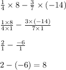 \frac{1}{4} \times 8 - \frac{3}{7} \times ( - 14) \\ \\ \frac{1 \times 8}{4 \times 1} - \frac{3 \times ( - 14)}{7 \times 1} \\ \\ \frac{2}{1} - \frac{ - 6}{1} \\ \\ 2 - ( - 6) = 8