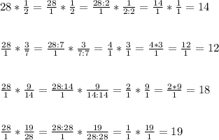 28* \frac{1}{2} = \frac{28}{1} * \frac{1}{2} =\frac{28:2}{1} * \frac{1}{2:2} =\frac{14}{1} * \frac{1}{1} =14 \\ \\ \\ \frac{28}{1} * \frac{3}{7} =\frac{28:7}{1} * \frac{3}{7:7} =\frac{4}{1} * \frac{3}{1} =\frac{4*3}{1} =\frac{12}{1} =12 \\ \\ \\ \frac{28}{1} * \frac{9}{14} =\frac{28:14}{1} * \frac{9}{14:14} =\frac{2}{1} * \frac{9}{1} =\frac{2*9}{1} =18 \\ \\ \\ \frac{28}{1} * \frac{19}{28} =\frac{28:28}{1} * \frac{19}{28:28} =\frac{1}{1} * \frac{19}{1} =19