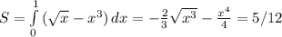 S= \int\limits^1_0 { (\sqrt{x} -x^3}) \, dx =- \frac{2}{3} \sqrt{x^3} - \frac{x^4}{4} = 5/12