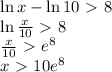 \ln x-\ln10\ \textgreater \ 8\\\ln{x\over10}\ \textgreater \ 8\\{x\over10}\ \textgreater \ e^8\\x\ \textgreater \ 10e^8