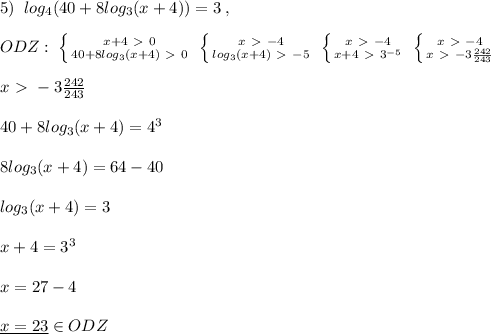 5)\; \; log_4(40+8log_3(x+4))=3\; ,\\\\ODZ:\; \left \{ {{x+4\ \textgreater \ 0} \atop {40+8log_3(x+4)\ \textgreater \ 0}} \right. \; \left \{ {{x\ \textgreater \ -4} \atop {log_3(x+4)\ \textgreater \ -5}} \right. \; \left \{ {{x\ \textgreater \ -4} \atop {x+4\ \textgreater \ 3^{-5}}} \right. \; \left \{ {{x\ \textgreater \ -4} \atop {x\ \textgreater \ -3\frac{242}{243}}} \right. \\\\x\ \textgreater \ -3\frac{242}{243}\\\\40+8log_3(x+4)=4^3\\\\8log_3(x+4)=64-40\\\\log_3(x+4)=3\\\\x+4=3^3\\\\x=27-4\\\\\underline {x=23}\in ODZ