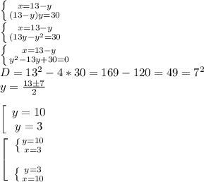 \left \{ {{x=13-y} \atop {(13-y)y=30}} \right. \\&#10; \left \{ {{x=13-y} \atop {(13y-y^2=30}} \right. \\&#10; \left \{ {{x=13-y} \atop {y^2-13y+30=0}} \right. \\&#10;D = 13^2-4*30 = 169-120 = 49 = 7^2\\&#10;y = \frac{13 \pm 7}{2} \\\\&#10;\left[\begin{array}{ccc}y = 10\\y = 3\end{array}\right\\\\&#10;\left[\begin{array}{ccc} \left \{ {y = 10 \atop {x=3}} \right. \\\\ \left \{ {{y=3} \atop {x=10}} \right. \end{array}\right