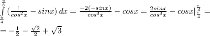 \int\limits^ \frac{ \pi }{3} _ \frac{ \pi }{4} { (\frac{1}{cos^2x} -sinx)} \, dx = \frac{-2(-sinx)}{cos^3x} -cosx = \frac{2sinx}{cos^3x} -cosx|^ \frac{ \pi }{3} _ \frac{ \pi }{4} = \\ =- \frac{1}{2} - \frac{ \sqrt{2} }{2} + \sqrt{3}