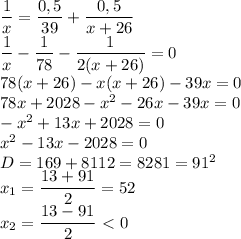 \dfrac{1}{x}= \dfrac{0,5}{39}+ \dfrac{0,5}{x+26} \\ \dfrac{1}{x}- \dfrac{1}{78}- \dfrac{1}{2(x+26)}=0 \\ 78(x+26)-x(x+26)-39x=0 \\ 78x+2028-x^2-26x-39x=0 \\ -x^2+13x+2028=0 \\ x^2-13x-2028=0 \\ D=169+8112=8281=91^2 \\ x_1= \dfrac{13+91}{2}=52 \\ x_2= \dfrac{13-91}{2}\ \textless \ 0