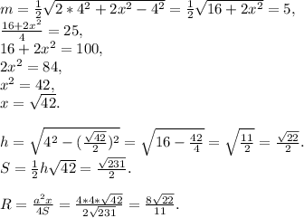 m = \frac{1}{2} \sqrt{2*4^2+2x^2-4^2} = \frac{1}{2} \sqrt{16+2x^2}=5, \\ \frac{16+2x^2}{4} = 25, \\ 16+2x^2 = 100, \\ 2x^2=84, \\ x^2 = 42, \\ x=\sqrt{42}. \\ \\ h = \sqrt{4^2 - ( \frac{ \sqrt{42} }{2} )^2}= \sqrt{16 - \frac{ 42 }{4} }= \sqrt{ \frac{11}{2} }= \frac{ \sqrt{22} }{2}. \\ S = \frac{1}{2}h \sqrt{42} = \frac{ \sqrt{231} }{2}. \\ \\ R = \frac{a^2x}{4S}= \frac{4*4* \sqrt{42}}{ 2\sqrt{231}} = \frac{8\sqrt{22}}{11}.