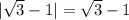 | \sqrt{3} -1|=\sqrt{3} -1