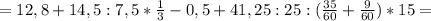 =12,8+14,5:7,5*&#10;\frac{1}{3}-0,5 +41,25:25 :( \frac{35}{60} + \frac{9}{60}&#10;)*15=