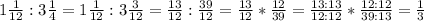 1 \frac{1}{12}:3 \frac{1}{4} = 1 \frac{1}{12} :3 \frac{3}{12} =\frac{13}{12}: \frac{39}{12} =\frac{13}{12}* \frac{12}{39} =\frac{13:13}{12:12}* \frac{12:12}{39:13} = \frac{1}{3}