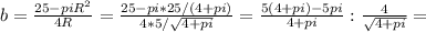 b = \frac{25 - piR^2}{4R}= \frac{25-pi*25/(4+pi)}{4*5/ \sqrt{4+pi} } = \frac{5(4+pi)-5pi}{4+pi}: \frac{4}{ \sqrt{4+pi} } =