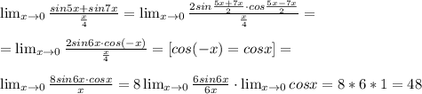 \lim_{x \to 0} \frac{sin5x+sin7x}{ \frac{x}{4} }= \lim_{x \to 0} \frac{2sin \frac{5x+7x}{2}\cdot cos \frac{5x-7x}{2} }{ \frac{x}{4} }= \\ \\ =\lim_{x \to 0} \frac{2sin6x \cdot cos(-x)}{ \frac{x}{4} }=[cos(-x)=cosx]= \\ \\ \lim_{x \to 0} \frac{8sin6x \cdot cosx}{ x }=8\lim_{x \to 0} \frac{6sin6x}{ 6x }\cdot \lim_{x \to 0} cosx=8*6*1=48