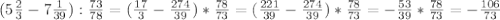 ( 5\frac{2}{3} -7 \frac{1}{39} ): \frac{73}{78} =( \frac{17}{3} -\frac{274}{39} )*\frac{78}{73} =( \frac{221}{39} -\frac{274}{39} )*\frac{78}{73} =-\frac{53}{39} *\frac{78}{73} =-\frac{106}{73}