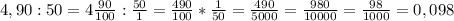 4,90:50=4 \frac{90}{100} : \frac{50}{1} = \frac{490}{100} * \frac{1}{50} = \frac{490}{5000} = \frac{980}{10000} = \frac{98}{1000} =0,098