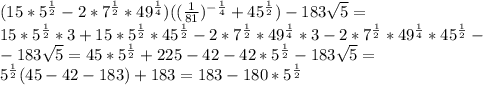 (15*5^{\frac{1}{2}}-2*7^{\frac{1}{2}}*49^{\frac{1}{4}})((\frac{1}{81})^{-\frac{1}{4}}+45^{\frac{1}{2}})-183\sqrt{5}=\\15*5^{\frac{1}{2}}*3+15*5^{\frac{1}{2}}*45^{\frac{1}{2}}-2*7^{\frac{1}{2}}*49^{\frac{1}{4}}*3-2*7^{\frac{1}{2}}*49^{\frac{1}{4}}*45^{\frac{1}{2}}-\\-183\sqrt{5}=45*5^{\frac{1}{2}}+225-42-42*5^{\frac{1}{2}}-183\sqrt{5}=\\5^{\frac{1}{2}}(45-42-183)+183=183-180*5^{\frac{1}{2}}